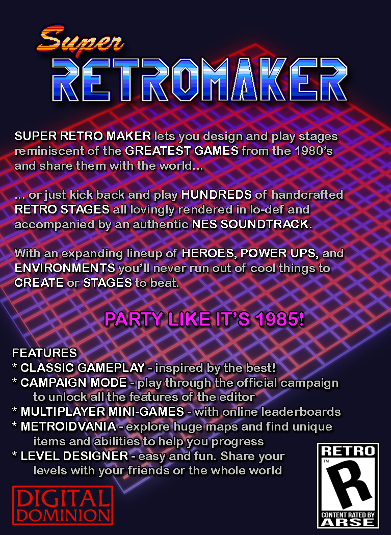 
Super Retro Maker lets you design stages reminiscent of the greatest games from the 1980's and share them with 
the world, or just kick back and play hundreds of handcrafted retro stages all rendered in lo-def and accompanied 
by an authentic NES soundtrack.  With an expanding lineup of heroes, power ups, and environments you'll never run
out of cool things to create or stages to beat.